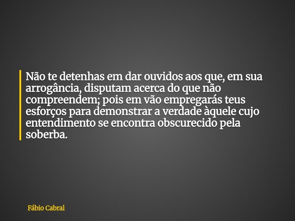 Não te detenhas em dar ouvidos aos que, em sua arrogância, disputam acerca do que não compreendem; pois em vão empregarás teus esforços para demonstrar a verdad... Frase de Fábio Cabral.