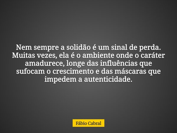 Nem sempre a solidão é um sinal de perda. Muitas vezes, ela é o ambiente onde o caráter amadurece, longe das influências que sufocam o crescimento e das máscara... Frase de Fábio Cabral.