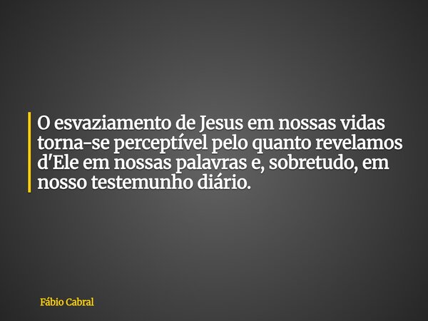 O esvaziamento de Jesus em nossas vidas torna-se perceptível pelo quanto revelamos d'Ele em nossas palavras e, sobretudo, em nosso testemunho diário.... Frase de Fábio Cabral.