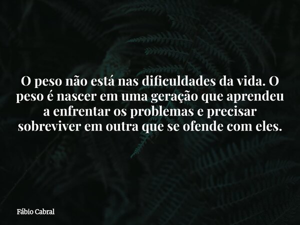 O peso não está nas dificuldades da vida. O peso é nascer em uma geração que aprendeu a enfrentar os problemas e precisar sobreviver em outra que se ofende com ... Frase de Fábio Cabral.