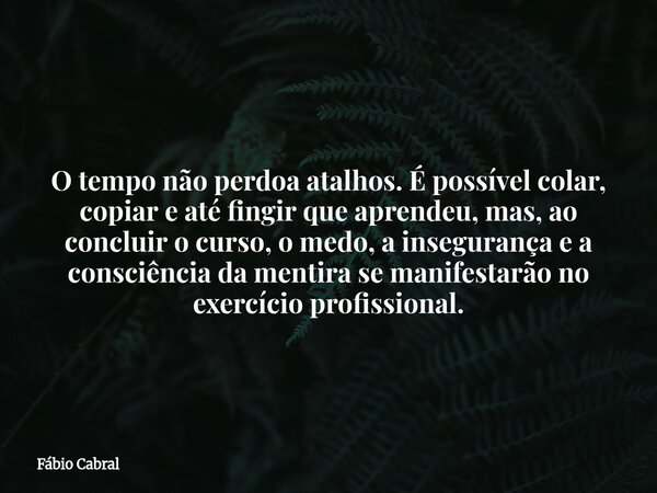 O tempo não perdoa atalhos. É possível colar, copiar e até fingir que aprendeu, mas, ao concluir o curso, o medo, a insegurança e a consciência da mentira se ma... Frase de Fábio Cabral.