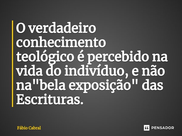 O verdadeiro conhecimento teológicoé percebido na vida do indivíduo,e não na "bela exposição"das Escrituras.... Frase de Fábio Cabral.