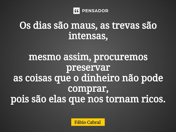 Os dias são maus, as trevas são intensas, mesmo assim, procuremos preservar as coisas que o dinheiro não pode comprar, pois são elas que nos tornam ricos.... Frase de Fábio Cabral.
