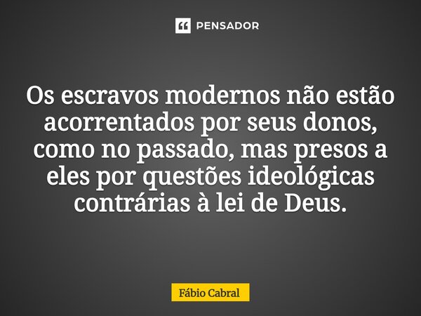 ⁠Os escravos modernos não estão acorrentados por seus donos, como no passado, mas presos a eles por questões ideológicas contrárias à lei de Deus.... Frase de Fábio Cabral.