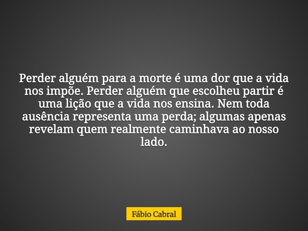 Perder alguém para a morte é uma dor que a vida nos impõe. Perder alguém que escolheu partir é uma lição que a vida nos ensina. Nem toda ausência representa uma... Frase de Fábio Cabral.
