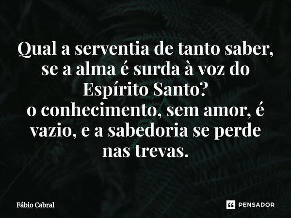⁠Qual a serventia de tanto saber, se a alma é surda à voz do Espírito Santo? o conhecimento, sem amor, é vazio,e a sabedoria se perde nas trevas.... Frase de Fábio Cabral.