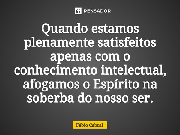 ⁠Quando estamos plenamente satisfeitos apenas com o conhecimento intelectual, afogamos o Espírito na soberbado nosso ser.... Frase de Fábio Cabral.