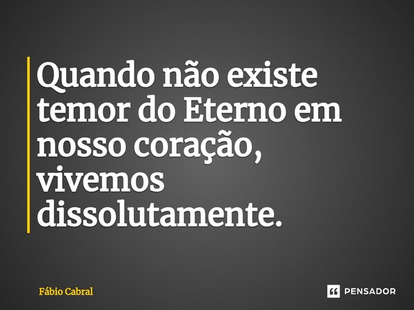 ⁠Quando não existe temor do Eterno em nosso coração, vivemos dissolutamente.... Frase de Fábio Cabral.