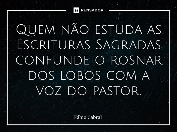 ⁠Quem não estuda as Escrituras Sagradas confunde o rosnar dos lobos com a voz do pastor.... Frase de Fábio Cabral.
