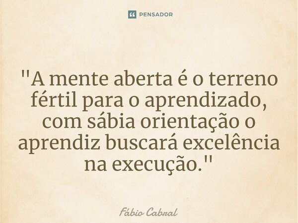 ⁠"A mente aberta é o terreno fértil para o aprendizado, com sábia orientação o aprendiz buscará excelência na execução."... Frase de Fábio Cabral.