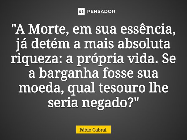 ⁠"A Morte, em sua essência, já detém a mais absoluta riqueza: a própria vida. Se a barganha fosse sua moeda, qual tesouro lhe seria negado?"... Frase de Fábio Cabral.