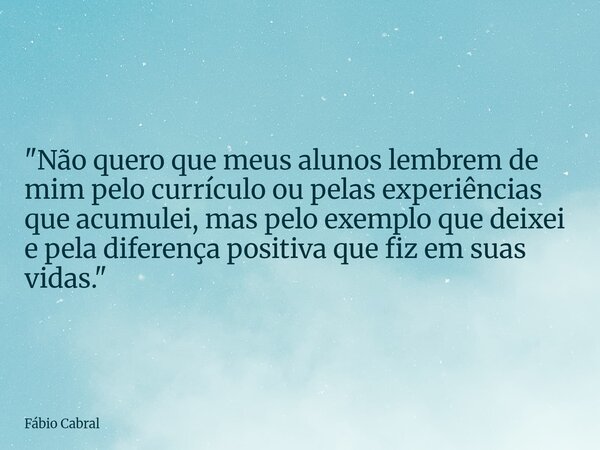 "Não quero que meus alunos lembrem de mim pelo currículo ou pelas experiências que acumulei, mas pelo exemplo que deixei e pela diferença positiva que fiz ... Frase de Fábio Cabral.