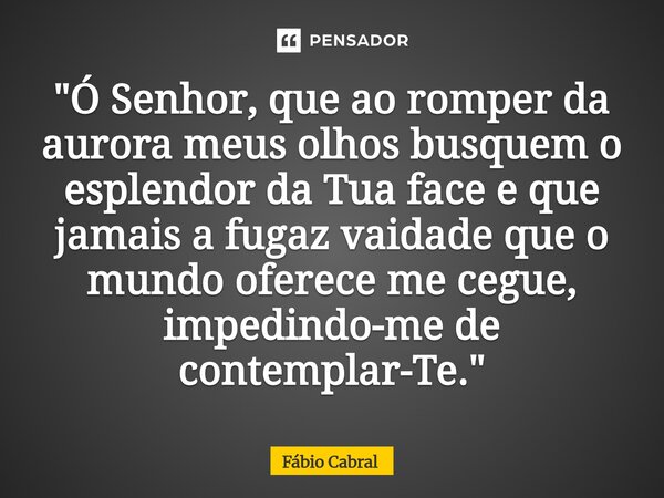 ⁠"Ó Senhor, que ao romper da aurora meus olhos busquem o esplendor da Tua face e que jamais a fugaz vaidade que o mundo oferece me cegue, impedindo-me de c... Frase de Fábio Cabral.