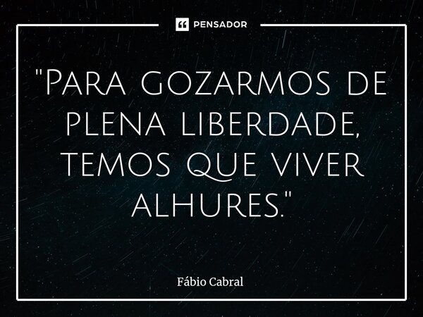 ⁠"Para gozarmos de plena liberdade, temos que viver alhures."... Frase de Fábio Cabral.