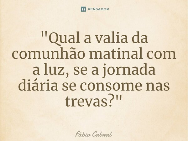 ⁠ "Qual a valia da comunhão matinal com a luz, se a jornada diária se consome nas trevas?"... Frase de Fábio Cabral.