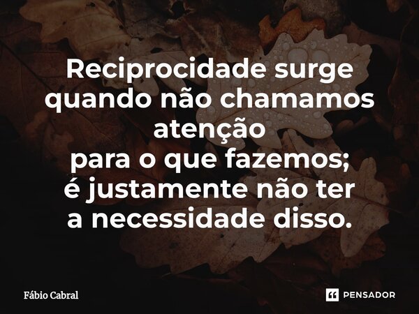 Reciprocidade surge quando não chamamos atenção para o que fazemos; é justamente não ter a necessidade disso.... Frase de Fábio Cabral.