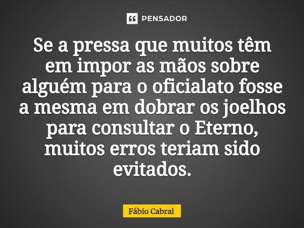 ⁠Se a pressa que muitos têm em impor as mãos sobre alguém para o oficialato fosse a mesma em dobrar os joelhos para consultar o Eterno, muitos erros teriam sido... Frase de Fábio Cabral.