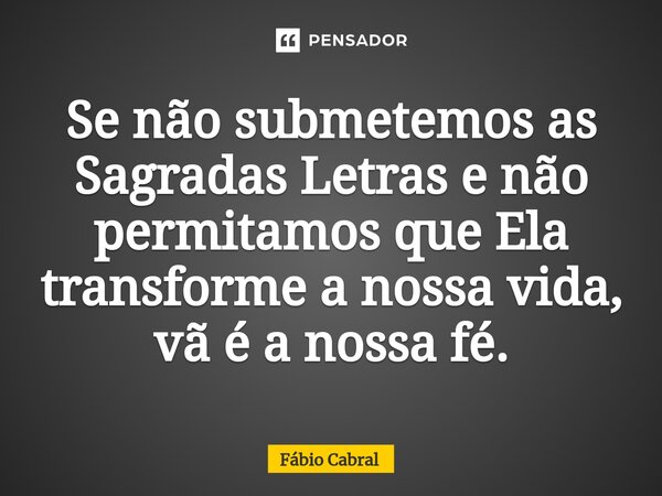 Se não submetemos as Sagradas Letras e não permitamos que Ela transforme a nossa vida, vã é a nossa fé.... Frase de Fábio Cabral.