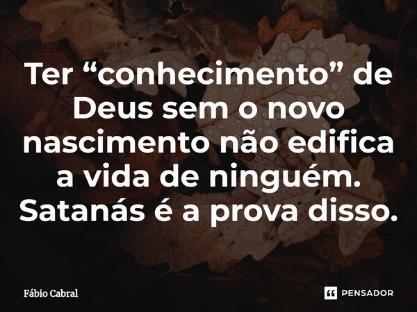 ⁠Ter “conhecimento” de Deus sem o novo nascimento não edifica a vida de ninguém. Satanás é a prova disso.... Frase de Fábio Cabral.