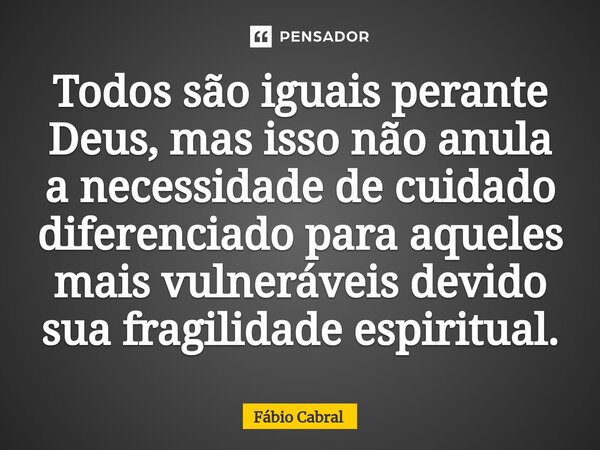 ⁠Todos são iguais perante Deus, mas isso não anula a necessidade de cuidado diferenciado para aqueles mais vulneráveis devido sua fragilidade espiritual.... Frase de Fábio Cabral.
