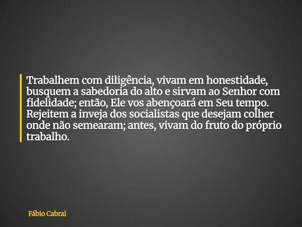 Trabalhem com diligência, vivam em honestidade, busquem a sabedoria do alto e sirvam ao Senhor com fidelidade; então, Ele vos abençoará em Seu tempo. Rejeitem a... Frase de Fábio Cabral.
