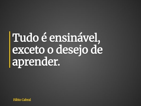 Tudo é ensinável, exceto o desejo de aprender.... Frase de Fábio Cabral.