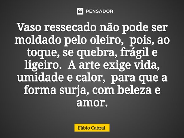 ⁠Vaso ressecado não pode ser moldado pelo oleiro,pois, ao toque, se quebra, frágil e ligeiro.A arte exige vida, umidade e calor,para que a forma surja, com bele... Frase de Fábio Cabral.