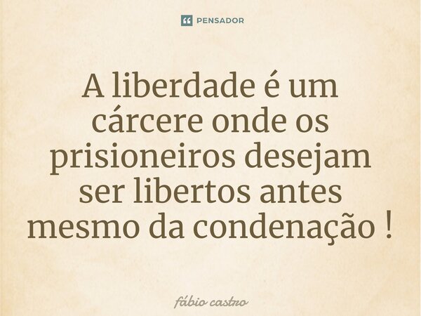⁠A liberdade é um cárcere onde os prisioneiros desejam ser libertos antes mesmo da condenação !... Frase de Fábio castro.