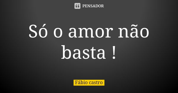 Só o amor não basta !... Frase de Fábio castro.