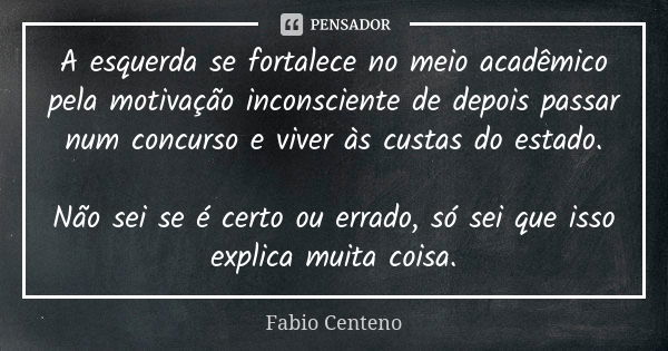 A esquerda se fortalece no meio acadêmico pela motivação inconsciente de depois passar num concurso e viver às custas do estado. Não sei se é certo ou errado, s... Frase de Fabio Centeno.