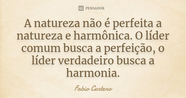 A natureza não é perfeita a natureza e harmônica. O líder comum busca a perfeição, o líder verdadeiro busca a harmonia.... Frase de Fabio Centeno.