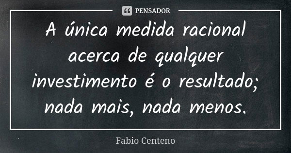 A única medida racional acerca de qualquer investimento é o resultado; nada mais, nada menos.... Frase de Fabio Centeno.