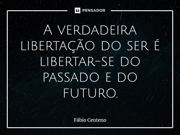 ⁠A verdadeira libertação do ser é libertar-se do passado e do futuro.... Frase de Fabio Centeno.