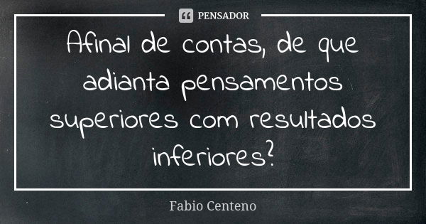 Afinal de contas, de que adianta pensamentos superiores com resultados inferiores?... Frase de Fabio Centeno.