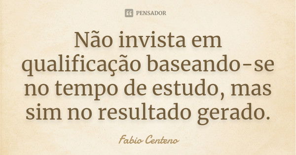 Não invista em qualificação baseando-se no tempo de estudo, mas sim no resultado gerado.... Frase de Fabio Centeno.