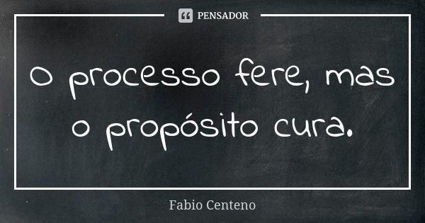 O processo fere, mas o propósito cura.... Frase de Fabio Centeno.
