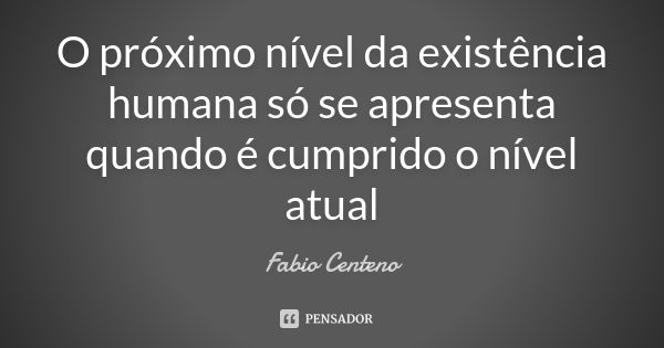 O próximo nível da existência humana só se apresenta quando é cumprido o nível atual... Frase de Fabio Centeno.