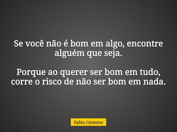 Se você não é bom em algo, encontre alguém que seja. Porque ao querer ser bom em tudo, corre o risco de não ser bom em nada.... Frase de Fabio Centeno.
