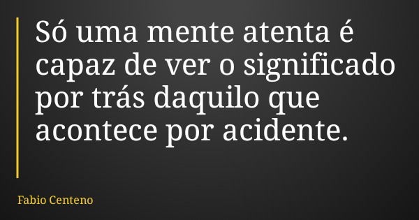 Só uma mente atenta é capaz de ver o significado por trás daquilo que acontece por acidente.... Frase de Fabio Centeno.