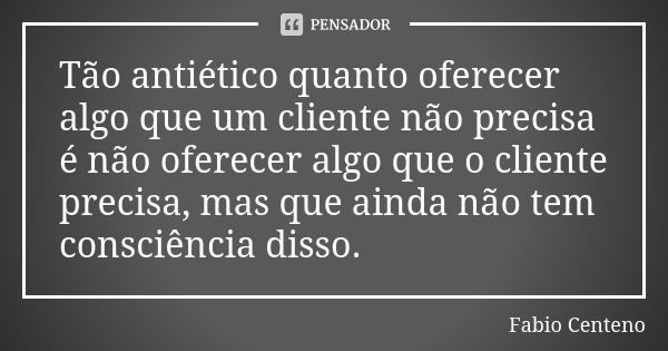 Tão antiético quanto oferecer algo que um cliente não precisa é não oferecer algo que o cliente precisa, mas que ainda não tem consciência disso.... Frase de Fabio Centeno.