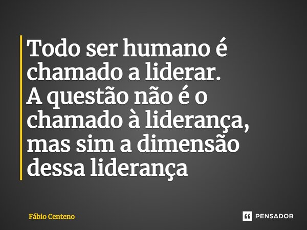 Todo ser humano é chamado a liderar. A questão não é o chamado à liderança, mas sim a dimensão dessa liderança... Frase de Fabio Centeno.