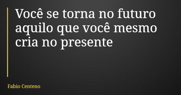 Você se torna no futuro aquilo que você mesmo cria no presente... Frase de Fabio Centeno.