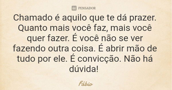 Chamado é aquilo que te dá prazer. Quanto mais você faz, mais você quer fazer. É você não se ver fazendo outra coisa. É abrir mão de tudo por ele. É convicção. ... Frase de Fábio.