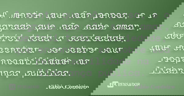 A mente que não pensa, e o sagrado que não sabe amar, destrói toda a sociedade, que encontra- se sobre sua responsabilidade na liderança pública.... Frase de Fábio Cordeiro.