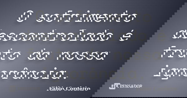 O sofrimento descontrolado é fruto da nossa ignorância.... Frase de Fábio Cordeiro.