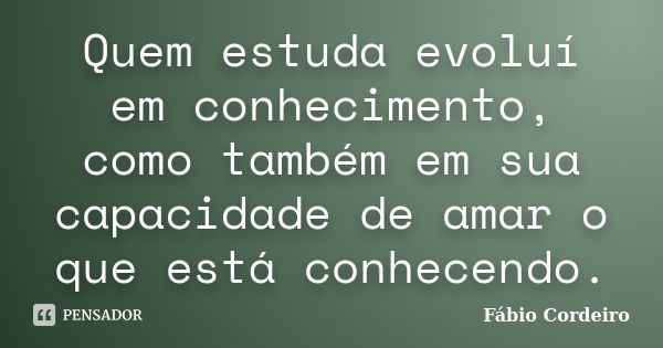 Quem estuda evoluí em conhecimento, como também em sua capacidade de amar o que está conhecendo.... Frase de Fábio Cordeiro.