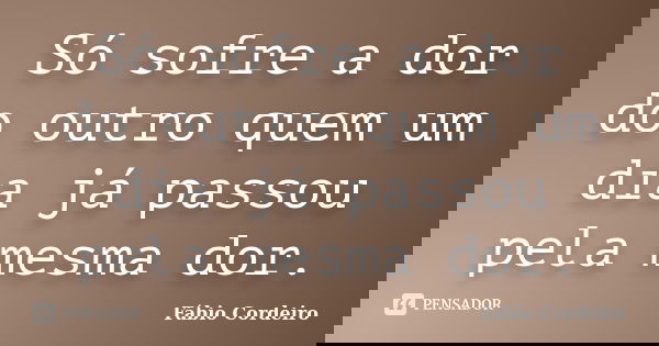 Só sofre a dor do outro quem um dia já passou pela mesma dor.... Frase de Fábio Cordeiro.