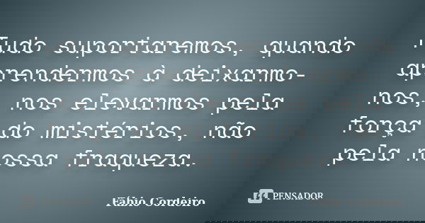 Tudo suportaremos, quando aprendermos à deixarmo- nos, nos elevarmos pela força do mistérios, não pela nossa fraqueza.... Frase de Fábio Cordeiro.
