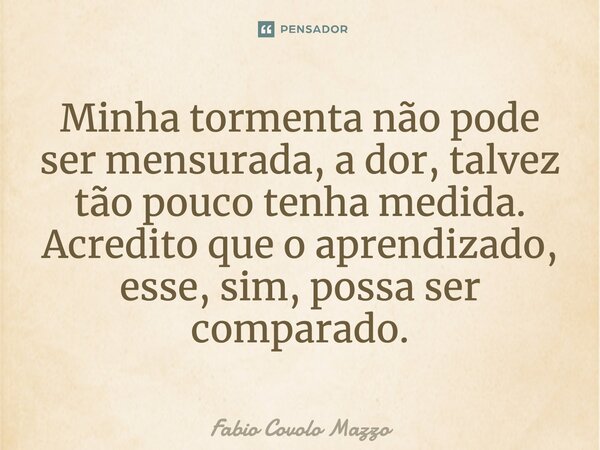⁠Minha tormenta não pode ser mensurada, a dor, talvez tão pouco tenha medida. Acredito que o aprendizado, esse, sim, possa ser comparado.... Frase de Fabio Covolo Mazzo.