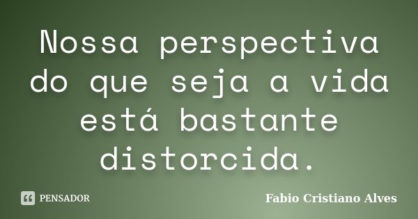 Nossa perspectiva do que seja a vida está bastante distorcida.... Frase de Fabio Cristiano Alves.